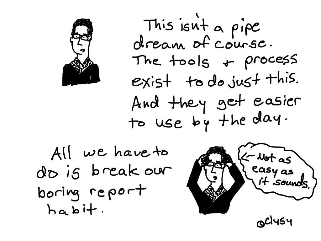 This isn't a pipe dream of course. The tools and process exist to do just this.  And they get easier to use by the day.  All we have to do is break our boring report habit. Not as easy as it sounds.