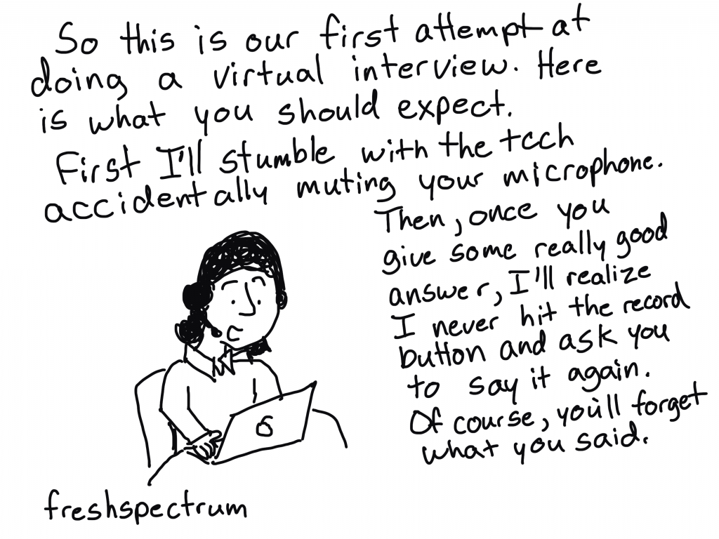 FreshSpectrum cartoon by Chris Lysy. "So this is our first attempt at doing a virtual interview. Here is what you should expect. First I'll stumble with the tech accidentally muting your microphone. Then, once you give some rally good answer, I'll realize I never hit the record button and ask you to say it again. Of course, you'll forget what you said."