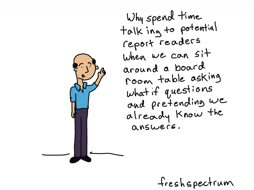 Cartoon. "Why spend time talking to potential report readers when we can sit around a board room table asking what if questions and pretending we already know the answers."