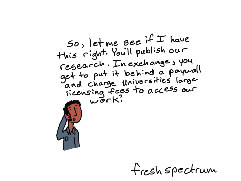 Cartoon guy on phone: So, let me see if I have this right.  You'll publish our research.  In exchange, you get to put it behind a paywall and charge universities large licensing fees to access our work.